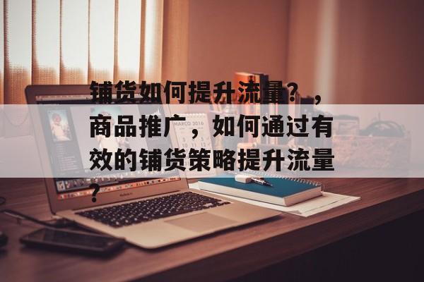 铺货如何提升流量?,商品推广,如何通过有效的铺货策略提升流量? 铺货如何提升流量?,商品推广,如何通过有效的铺货策略提升流量?