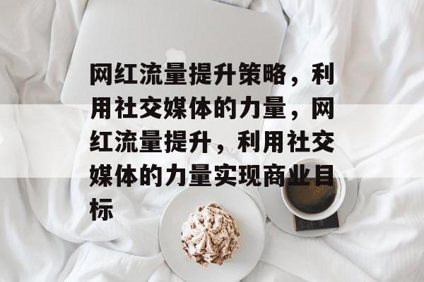 网红流量提升策略,利用社交媒体的力量,网红流量提升,利用社交媒体的力量实现商业目标 网红流量提升策略,利用社交媒体的力量,网红流量提升,利用社交媒体的力量实现商业目标