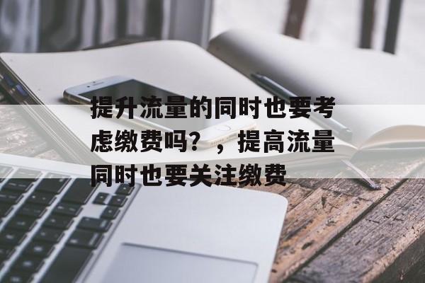 提升流量的同时也要考虑缴费吗?,提高流量同时也要关注缴费 提升流量的同时也要考虑缴费吗?,提高流量同时也要关注缴费