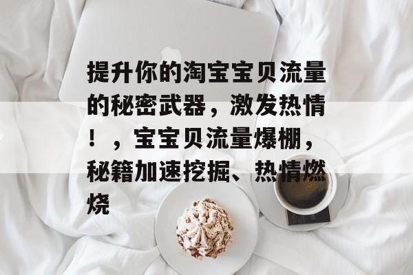 提升你的淘宝宝贝流量的秘密武器,激发热情!,宝宝贝流量爆棚,秘籍加速挖掘、热情燃烧 提升你的淘宝宝贝流量的秘密武器,激发热情!,宝宝贝流量爆棚,秘籍加速挖掘、热情燃烧
