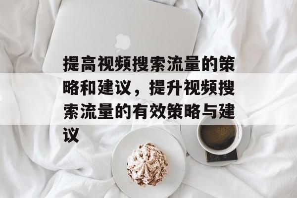 提高视频搜索流量的策略和建议,提升视频搜索流量的有效策略与建议 提高视频搜索流量的策略和建议,提升视频搜索流量的有效策略与建议
