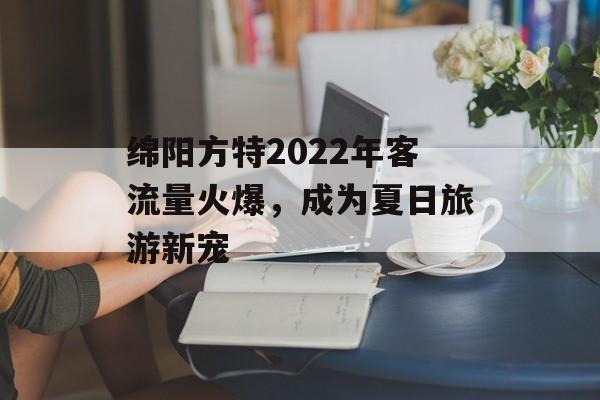 绵阳方特2022年客流量火爆,成为夏日旅游新宠 绵阳方特2022年客流量火爆,成为夏日旅游新宠
