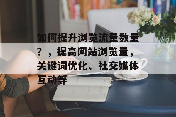 如何提升浏览流量数量?,提高网站浏览量,关键词优化、社交媒体互动等 如何提升浏览流量数量?,提高网站浏览量,关键词优化、社交媒体互动等
