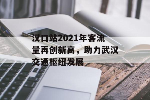 汉口站2021年客流量再创新高，助力武汉交通枢纽发展
