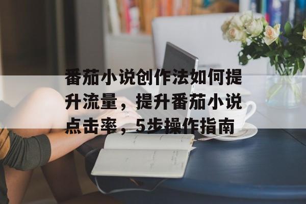 番茄小说创作法如何提升流量,提升番茄小说点击率,5步操作指南 番茄小说创作法如何提升流量,提升番茄小说点击率,5步操作指南