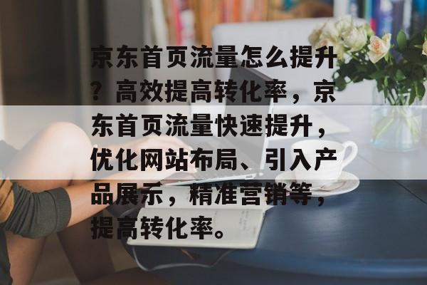京东首页流量怎么提升?高效提高转化率,京东首页流量快速提升,优化网站布局、引入产品展示,精准营销等,提高转化率。 京东首页流量怎么提升?高效提高转化率,京东首页流量快速提升,优化网站布局、引入产品展示,精准营销等,提高转化率。