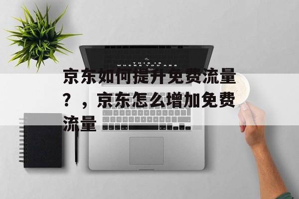 京东如何提升免费流量?,京东怎么增加免费流量 京东如何提升免费流量?,京东怎么增加免费流量