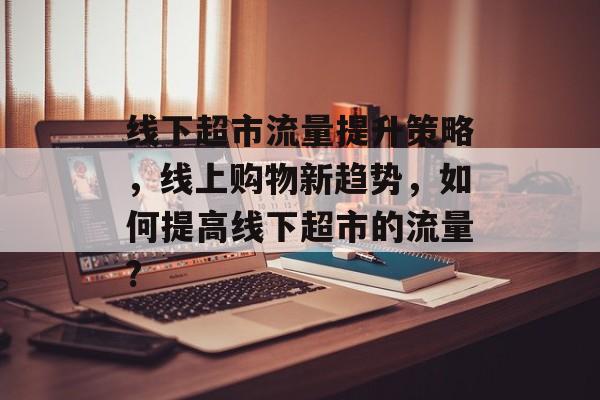 线下超市流量提升策略,线上购物新趋势,如何提高线下超市的流量? 线下超市流量提升策略,线上购物新趋势,如何提高线下超市的流量?