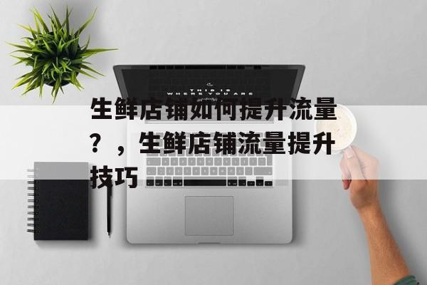 生鲜店铺如何提升流量?,生鲜店铺流量提升技巧 生鲜店铺如何提升流量?,生鲜店铺流量提升技巧
