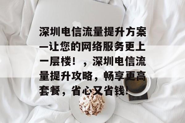 深圳电信流量提升方案—让您的网络服务更上一层楼！，深圳电信流量提升攻略，畅享更高套餐，省心又省钱!