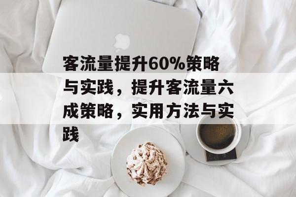 客流量提升60%策略与实践,提升客流量六成策略,实用方法与实践 客流量提升60%策略与实践,提升客流量六成策略,实用方法与实践