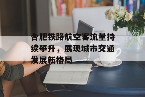 合肥铁路航空客流量持续攀升,展现城市交通发展新格局 合肥铁路航空客流量持续攀升,展现城市交通发展新格局
