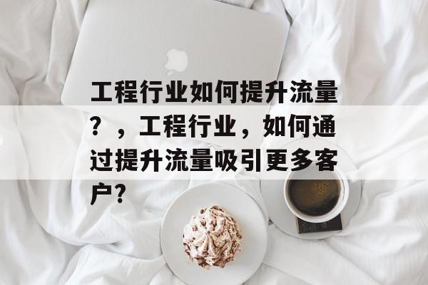 工程行业如何提升流量?,工程行业,如何通过提升流量吸引更多客户? 工程行业如何提升流量?,工程行业,如何通过提升流量吸引更多客户?