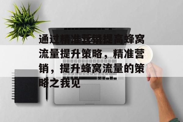 通过精准营销提高蜂窝流量提升策略,精准营销,提升蜂窝流量的策略之我见 通过精准营销提高蜂窝流量提升策略,精准营销,提升蜂窝流量的策略之我见