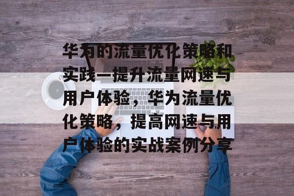 华为的流量优化策略和实践—提升流量网速与用户体验,华为流量优化策略,提高网速与用户体验的实战案例分享 华为的流量优化策略和实践—提升流量网速与用户体验,华为流量优化策略,提高网速与用户体验的实战案例分享