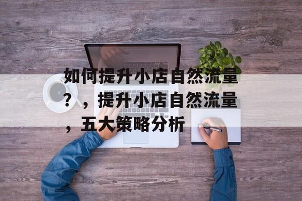 如何提升小店自然流量?,提升小店自然流量,五大策略分析 如何提升小店自然流量?,提升小店自然流量,五大策略分析
