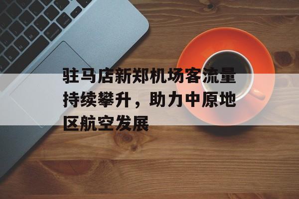 驻马店新郑机场客流量持续攀升,助力中原地区航空发展 驻马店新郑机场客流量持续攀升,助力中原地区航空发展