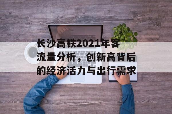 长沙高铁2021年客流量分析,创新高背后的经济活力与出行需求 长沙高铁2021年客流量分析,创新高背后的经济活力与出行需求