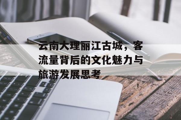 云南大理丽江古城,客流量背后的文化魅力与旅游发展思考 云南大理丽江古城,客流量背后的文化魅力与旅游发展思考
