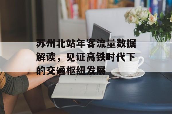 苏州北站年客流量数据解读,见证高铁时代下的交通枢纽发展 苏州北站年客流量数据解读,见证高铁时代下的交通枢纽发展