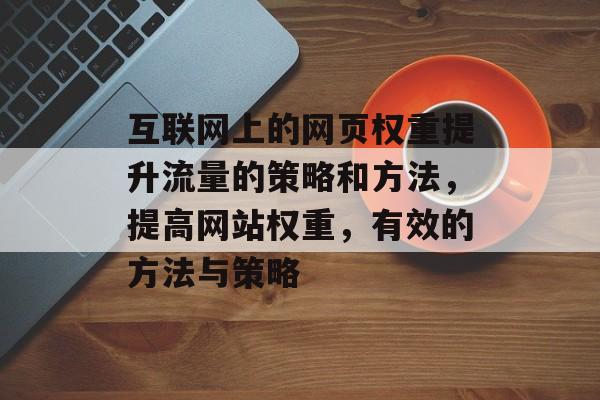 互联网上的网页权重提升流量的策略和方法,提高网站权重,有效的方法与策略 互联网上的网页权重提升流量的策略和方法,提高网站权重,有效的方法与策略