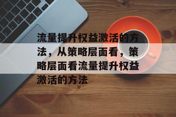 流量提升权益激活的方法,从策略层面看,策略层面看流量提升权益激活的方法 流量提升权益激活的方法,从策略层面看,策略层面看流量提升权益激活的方法