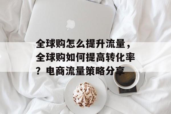 全球购怎么提升流量,全球购如何提高转化率?电商流量策略分享 全球购怎么提升流量,全球购如何提高转化率?电商流量策略分享