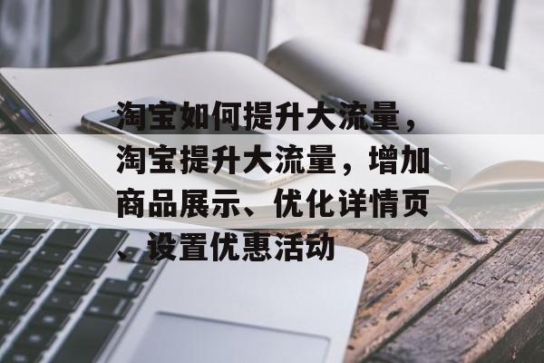 淘宝如何提升大流量,淘宝提升大流量,增加商品展示、优化详情页、设置优惠活动 淘宝如何提升大流量,淘宝提升大流量,增加商品展示、优化详情页、设置优惠活动