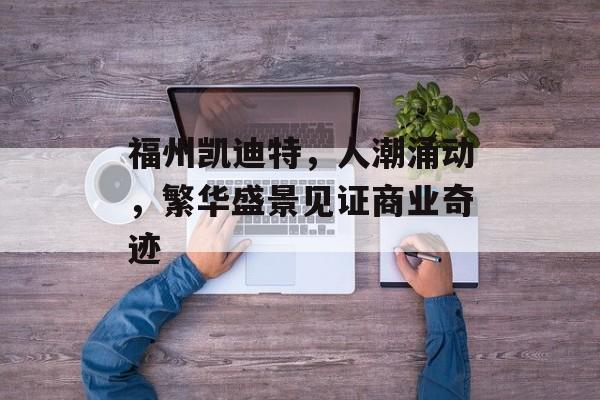 福州凯迪特,人潮涌动,繁华盛景见证商业奇迹 福州凯迪特,人潮涌动,繁华盛景见证商业奇迹