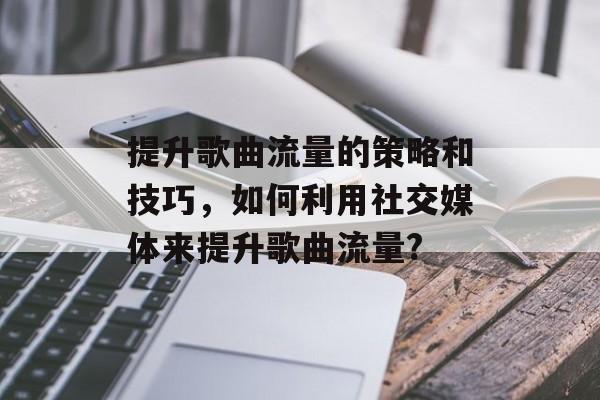 提升歌曲流量的策略和技巧,如何利用社交媒体来提升歌曲流量? 提升歌曲流量的策略和技巧,如何利用社交媒体来提升歌曲流量?