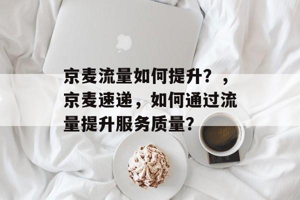 京麦流量如何提升?,京麦速递,如何通过流量提升服务质量? 京麦流量如何提升?,京麦速递,如何通过流量提升服务质量?