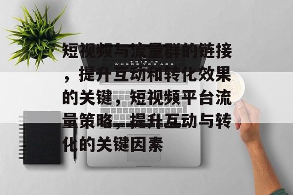 短视频与流量群的链接，提升互动和转化效果的关键，短视频平台流量策略，提升互动与转化的关键因素