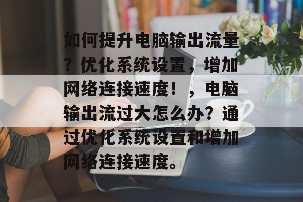 如何提升电脑输出流量?优化系统设置,增加网络连接速度!,电脑输出流过大怎么办?通过优化系统设置和增加网络连接速度。 如何提升电脑输出流量?优化系统设置,增加网络连接速度!,电脑输出流过大怎么办?通过优化系统设置和增加网络连接速度。