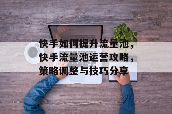 快手如何提升流量池,快手流量池运营攻略,策略调整与技巧分享 快手如何提升流量池,快手流量池运营攻略,策略调整与技巧分享