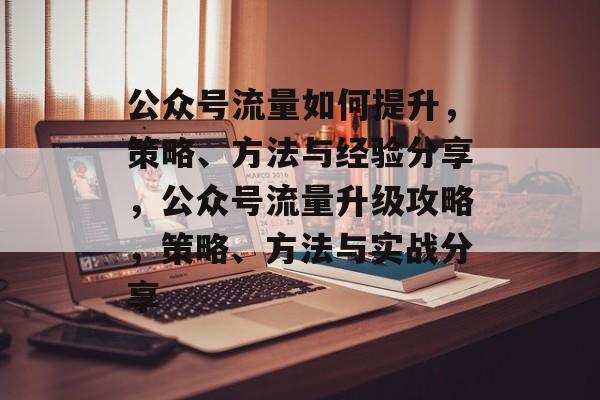 公众号流量如何提升,策略、方法与经验分享,公众号流量升级攻略,策略、方法与实战分享 公众号流量如何提升,策略、方法与经验分享,公众号流量升级攻略,策略、方法与实战分享