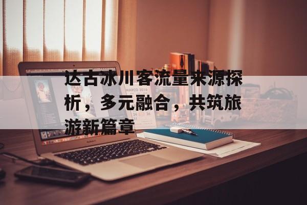 达古冰川客流量来源探析,多元融合,共筑旅游新篇章 达古冰川客流量来源探析,多元融合,共筑旅游新篇章