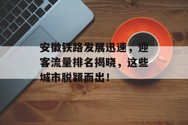 安徽铁路发展迅速,迎客流量排名揭晓,这些城市脱颖而出! 安徽铁路发展迅速,迎客流量排名揭晓,这些城市脱颖而出!