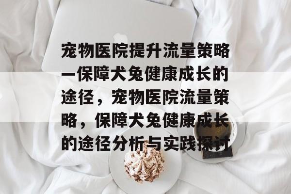 宠物医院提升流量策略—保障犬兔健康成长的途径,宠物医院流量策略,保障犬兔健康成长的途径分析与实践探讨 宠物医院提升流量策略—保障犬兔健康成长的途径,宠物医院流量策略,保障犬兔健康成长的途径分析与实践探讨