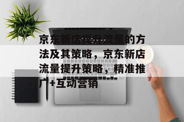 京东新店提升流量的方法及其策略,京东新店流量提升策略,精准推广+互动营销 京东新店提升流量的方法及其策略,京东新店流量提升策略,精准推广+互动营销