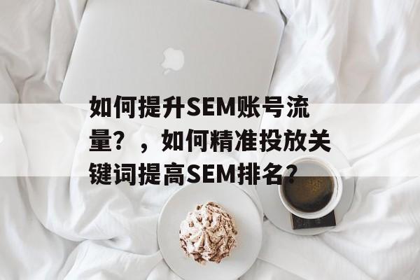 如何提升SEM账号流量?,如何精准投放关键词提高SEM排名? 如何提升SEM账号流量?,如何精准投放关键词提高SEM排名?