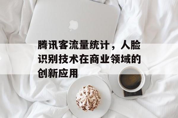 腾讯客流量统计,人脸识别技术在商业领域的创新应用 腾讯客流量统计,人脸识别技术在商业领域的创新应用