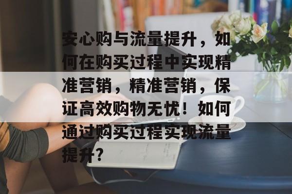 安心购与流量提升,如何在购买过程中实现精准营销,精准营销,保证高效购物无忧!如何通过购买过程实现流量提升? 安心购与流量提升,如何在购买过程中实现精准营销,精准营销,保证高效购物无忧!如何通过购买过程实现流量提升?