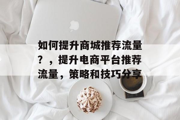 如何提升商城推荐流量?,提升电商平台推荐流量,策略和技巧分享 如何提升商城推荐流量?,提升电商平台推荐流量,策略和技巧分享