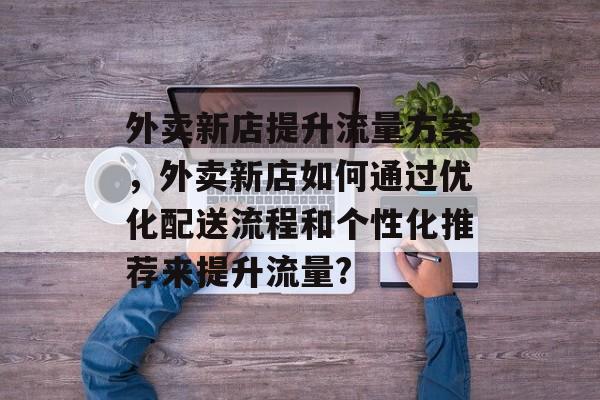 外卖新店提升流量方案,外卖新店如何通过优化配送流程和个性化推荐来提升流量? 外卖新店提升流量方案,外卖新店如何通过优化配送流程和个性化推荐来提升流量?