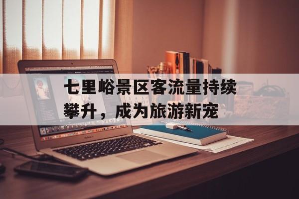 七里峪景区客流量持续攀升,成为旅游新宠 七里峪景区客流量持续攀升,成为旅游新宠