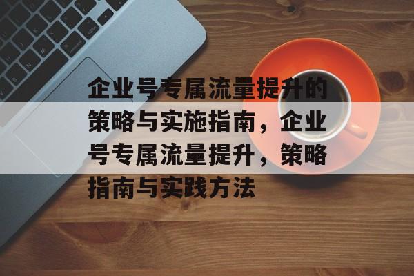 企业号专属流量提升的策略与实施指南,企业号专属流量提升,策略指南与实践方法 企业号专属流量提升的策略与实施指南,企业号专属流量提升,策略指南与实践方法