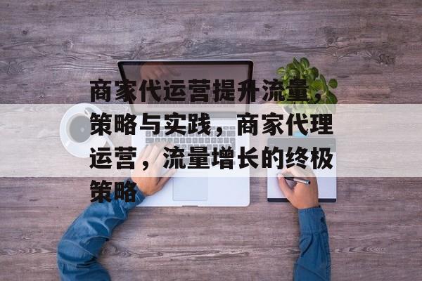 商家代运营提升流量，策略与实践，商家代理运营，流量增长的终极策略