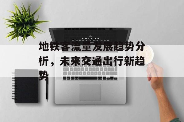 地铁客流量发展趋势分析,未来交通出行新趋势 地铁客流量发展趋势分析,未来交通出行新趋势