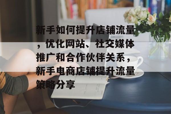 新手如何提升店铺流量,优化网站、社交媒体推广和合作伙伴关系,新手电商店铺提升流量策略分享 新手如何提升店铺流量,优化网站、社交媒体推广和合作伙伴关系,新手电商店铺提升流量策略分享