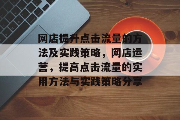 网店提升点击流量的方法及实践策略,网店运营,提高点击流量的实用方法与实践策略分享 网店提升点击流量的方法及实践策略,网店运营,提高点击流量的实用方法与实践策略分享